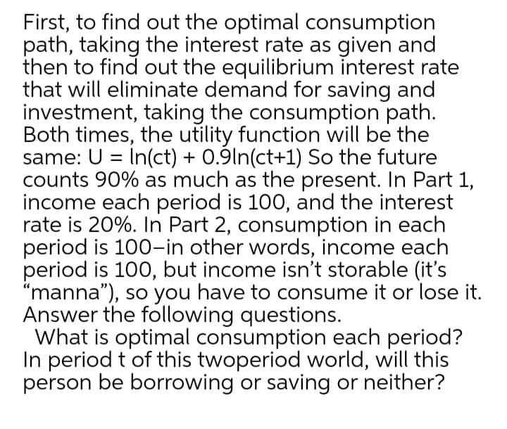 First, to find out the optimal consumption
path, taking the interest rate as given and
then to find out the equilibrium interest rate
that will eliminate demand for saving and
investment, taking the consumption path.
Both times, the utility function will be the
same: U = In(ct) + 0.9ln(ct+1) So the future
counts 90% as much as the present. In Part 1,
income each period is 100, and the interest
rate is 20%. In Part 2, consumption in each
period is 100-in other words, income each
period is 100, but income isn't storable (it's
"manna"), so you have to consume it or lose it.
Answer the following questions.
What is optimal consumption each period?
In period t of this twoperiod world, will this
person be borrowing or saving or neither?
%3D
