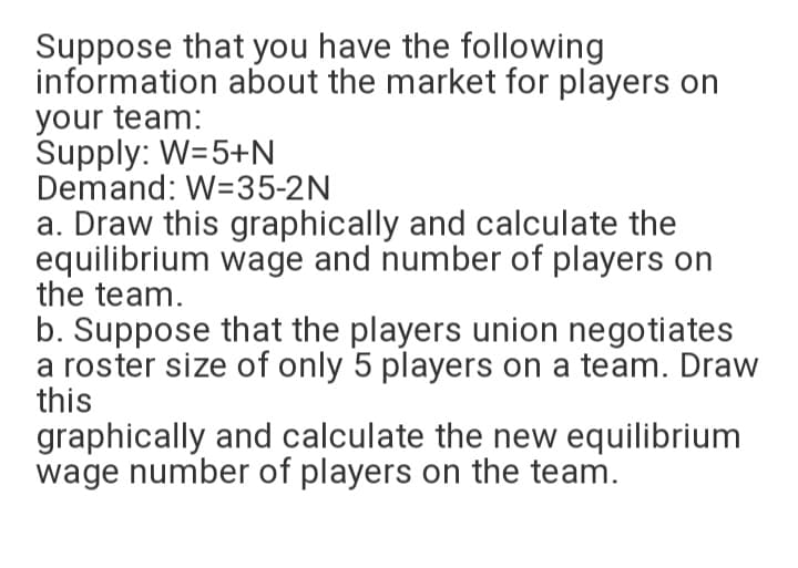 Suppose that you have the following
information about the market for players on
your team:
Supply: W=5+N
Demand: W=35-2N
a. Draw this graphically and calculate the
equilibrium wage and number of players on
the team.
b. Suppose that the players union negotiates
a roster size of only 5 players on a team. Draw
this
graphically and calculate the new equilibrium
wage number of players on the team.
