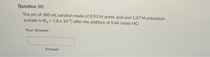 Question 10
The pH of 300 mL solution made of 0.93 M acetic acid and 1.07 M potassium
acetate is (K, - 1.8 x 10 5) after the addition of 0.44 moles HCI
Your Answer:
Answer
