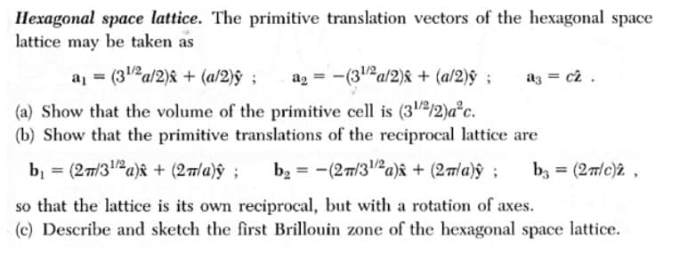 Hexagonal space lattice. The primitive translation vectors of the hexagonal space
lattice may be taken as
a = (3Pa/2)& + (a/2)ŷ ;
a2 = -(32a/2)& + (a/2)ŷ ;
az = c2 .
(a) Show that the volume of the primitive cell is (312/2)a°c.
(b) Show that the primitive translations of the reciprocal lattice are
bị = (27/3a)y + (2la)ŷ ;
b, = -(27/312a)âk + (27/a)ŷ ;
bz = (2m/c)2 ,
%3D
so that the lattice is its own reciprocal, but with a rotation of axes.
(c) Describe and sketch the first Brillouin zone of the hexagonal space lattice.
