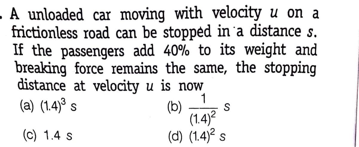 A unloaded car moving with velocity u on a
frictionless road can be stoppėd in 'a distance s.
If the passengers add 40% to its weight and
breaking force remains the same, the stopping
distance at velocity u is now
(a) (1.4)° s
1
(b)
(1.4)?
(d) (1.4)? s
S
(c) 1.4 s
