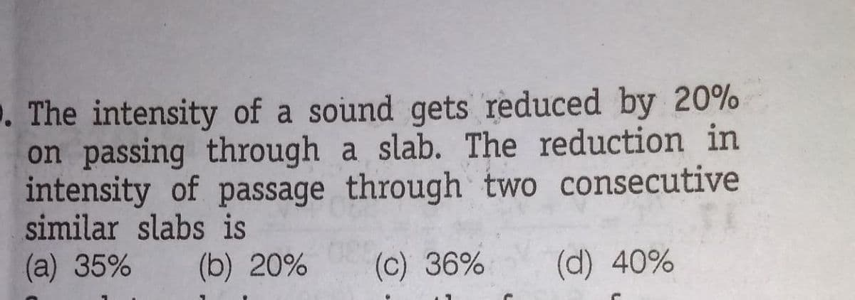 . The intensity of a sound gets reduced by 20%
on passing through a slab. The reduction in
intensity of passage through two consecutive
similar slabs is
(a) 35%
(b) 20%
(c) 36%
(d) 40%
