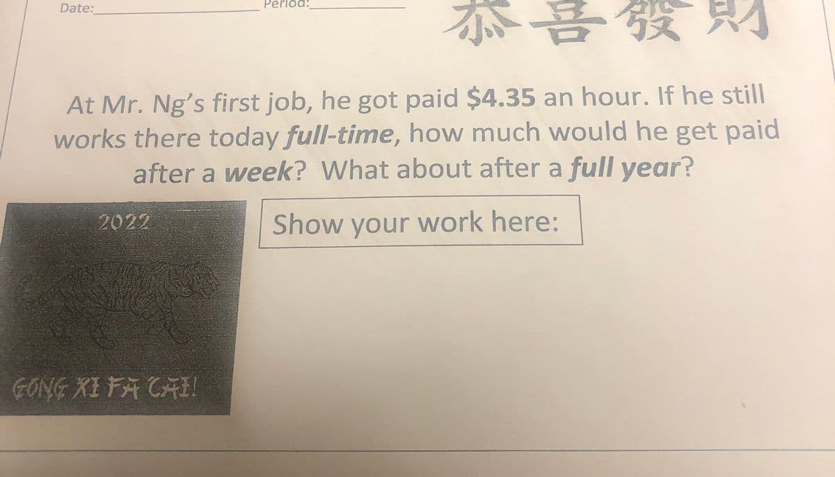 恭
Date:
Period:
At Mr. Ng's first job, he got paid $4.35 an hour. If he still
works there today full-time, how much would he get paid
after a week? What about after a full year?
2022
Show your work here:
GONG XI FA CAI!
