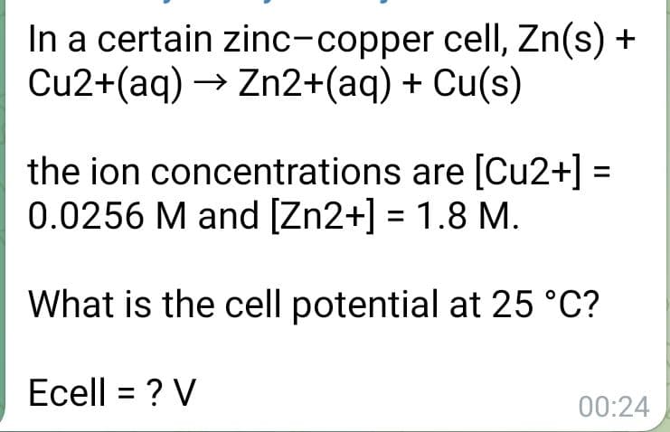 In a certain zinc-copper cell, Zn(s) +
Cu2+(aq) → Zn2+(aq) + Cu(s)
the ion concentrations are [Cu2+] =
0.0256 M and [Zn2+] = 1.8 M.
%3D
What is the cell potential at 25 °C?
Ecell = ? V
%3D
00:24
