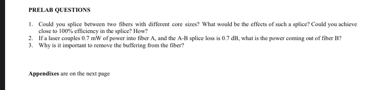 PRELAB QUESTIONS
1. Could you splice between two fibers with different core sizes? What would be the effects of such a splice? Could you achieve
close to 100% efficiency in the splice? How?
2. If a laser couples 0.7 mW of power into fiber A, and the A-B splice loss is 0.7 dB, what is the power coming out of fiber B?
3. Why is it important to remove the buffering from the fiber?
Appendixes are on the next page
