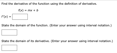 Find the derivative of the function using the definition of derivative.
f(x) - mx +b
f'(x) =
State the domain of the function. (Enter your answer using interval notation.)
State the domain of its derivative. (Enter your answer using interval notation.)
