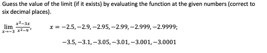 Guess the value of the limit (if it exists) by evaluating the function at the given numbers (correct to
six decimal places).
x2-3x
lim
X+-3 x2-9
х%3 -2.5,-2.9, -2.95, -2.99, -2.999, -2.9999;
-3.5, -3.1, -3.05, -3.01, -3.001, -3.0001
