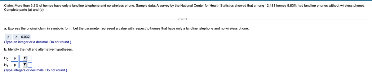 Claim: More than 3.2% of homes have only a landline telephone and no wireless phone. Sample data: A survey by the National Center for Health Statistics showed that among 12,481 homes 5.83% had landline phones without wireless phones.
Complete parts (a) and (b).
a. Express the original claim in symbolic form. Let the parameter represent a value with respect to homes that have only a landline telephone and no wireless phone.
0.032
(Type an integer or a decimal. Do not round.)
b. Identify the null and alternative hypotheses.
Họ: P
H,: p
(Type integers or decimals. Do not round.)
