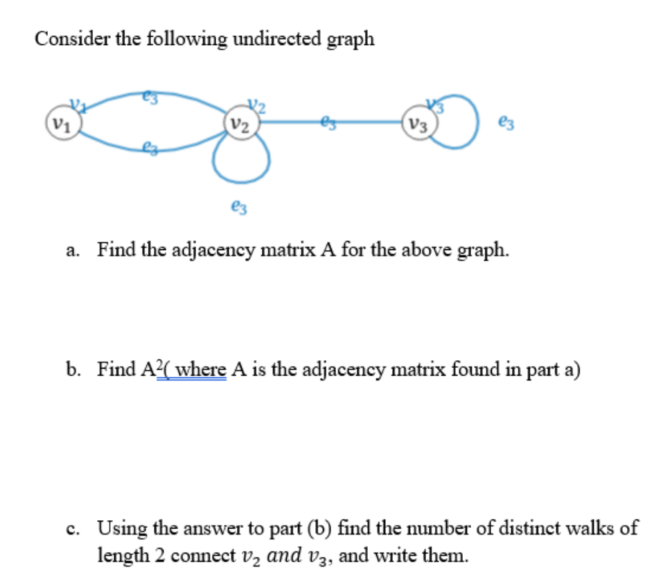 Consider the following undirected graph
V2
V3
e3
V1
a. Find the adjacency matrix A for the above graph.
b. Find A2( where A is the adjacency matrix found in part a)
c. Using the answer to part (b) find the number of distinct walks of
length 2 connect vz and v3, and write them.
