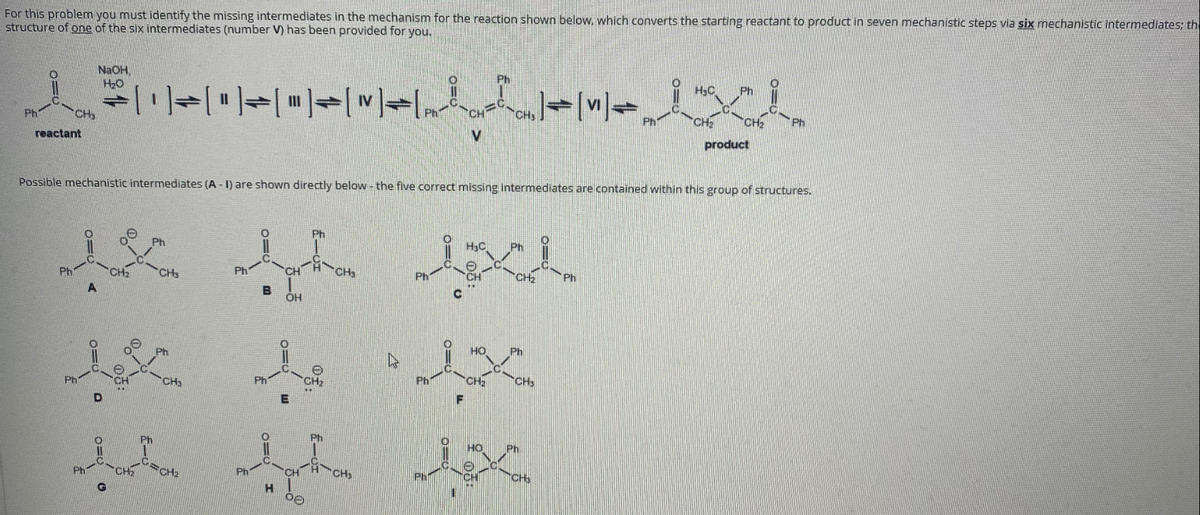 For this problem you must identify the missing intermediates in the mechanism for the reaction shown below, which converts the starting reactant to product in seven mechanistic steps via six mechanistic intermediates; th
structure of one of the six intermediates (number V) has been provided for you,
NaOH,
H20
Ph
H3C
Ph
Ph
CH
Ph
Ph
CH2
CH
reactant
product
Possible mechanistic intermediates (A - 1) are shown directly below - the five correct missing intermediates are contained within this group of structures.
Ph
HC
Ph
Ph
CH3
Ph
CH
CHa
Ph
CH
CH
Ph
Ph
Ph
CH3
Ph
CH2
CH
Ph
HO
Ph
Ph
CH2
CH
