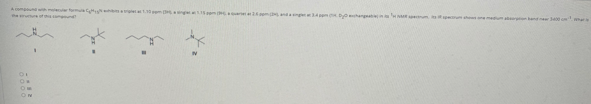 A compound with molecular formula CH15N exhibits a triplet at 1.10 ppm (3H), a singlet at 1.15 ppm (9H). a quartet at 2.6 ppm (2H), and a singlet at 3.4 ppm (1H, D,0 exxchangeable) in its H NMR spectrum. Its IR spectrum shows one medium absorption band near 3400 cm. What is
the structure of this compound?
IV
O II
O IV
