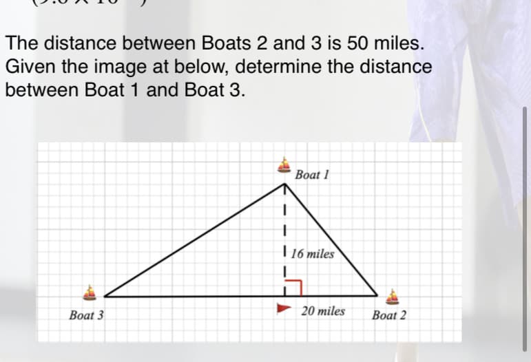 The distance between Boats 2 and 3 is 50 miles.
Given the image at below, determine the distance
between Boat 1 and Boat 3.
Вoat 1
16 miles
Boat 3
20 miles
Boat 2
