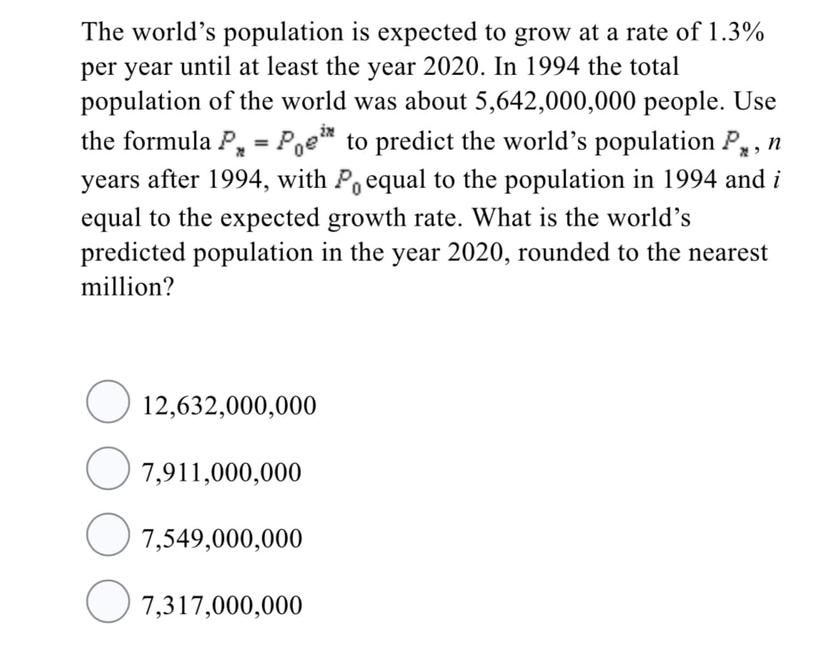 The world's population is expected to grow at a rate of 1.3%
per year until at least the year 2020. In 1994 the total
population of the world was about 5,642,000,000 people. Use
in
the formula P, = Poe* to predict the world's population P,, n
years after 1994, with P equal to the population in 1994 and i
equal to the expected growth rate. What is the world's
predicted population in the year 2020, rounded to the nearest
million?
12,632,000,000
7,911,000,000
7,549,000,000
O 7,317,000,000
