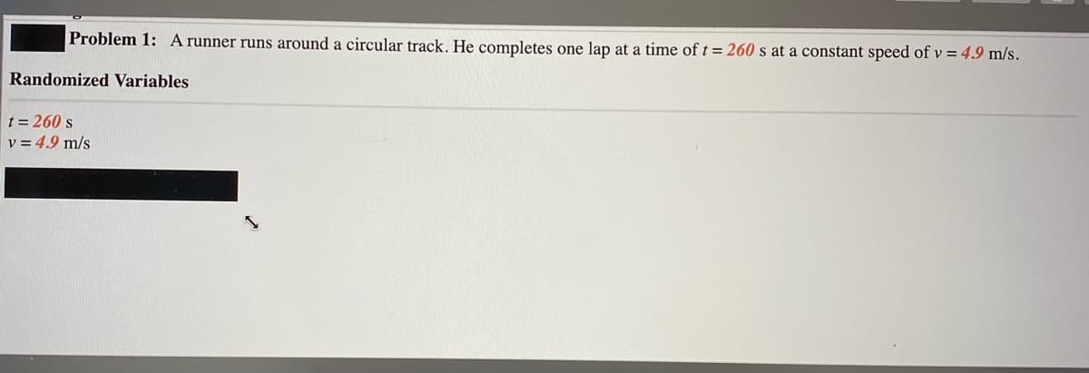 Problem 1: A runner runs around a circular track. He completes one lạp at a time of t = 260 s at a constant speed of v = 49 m/s.
Randomized Variables
t = 260 s
v = 4.9 m/s
