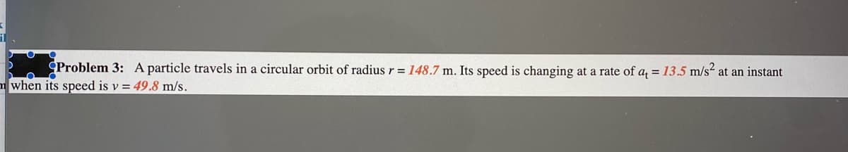 Problem 3: A particle travels in a circular orbit of radius r = 148.7 m. Its speed is changing at a rate of a, = 13.5 m/s² at an instant
m when its speed is v = 49.8 m/s.
