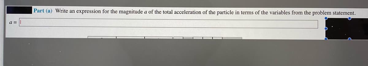 Part (a) Write an expression for the magnitude a of the total acceleration of the particle in terms of the variables from the problem statement.
a =
