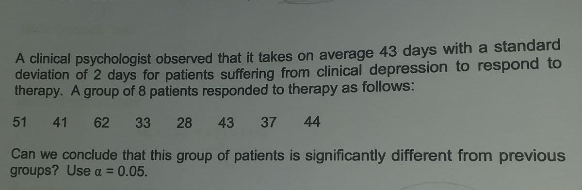 A clinical psychologist observed that it takes on average 43 days with a standard
deviation of 2 days for patients suffering from clinical depression to respond to
therapy. A group of 8 patients responded to therapy as follows:
51 41 62 33 28 43 37 44
Can we conclude that this group of patients is significantly different from previous
groups? Use α = 0.05.