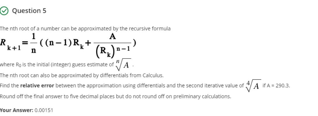 O Question 5
The nth root of a number can be approximated by the recursive formula
R
k+1
А
- ((n–1)R,+
(R,
n-1
where Ro is the initial (integer) guess estimate of
A
The nth root can also be approximated by differentials from Calculus.
Find the relative error between the approximation using differentials and the second iterative value of
A if A = 290.3.
Round off the final answer to five decimal places but do not round off on preliminary calculations.
Your Answer: 0.00151
