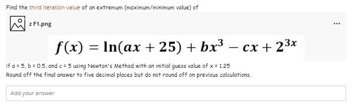 Find the third iteration value of an extremum (maximum/minimum value) of
z F1.png
...
f(x) = In(ax + 25) + bx³ – cx + 23x
if a = 5, b = 0.5, and c = 5 using Newton's Method with an initial guess value of x = 1.25
Round off the final answer to five decimal places but do not round off on previous calculations.
Add your answer
