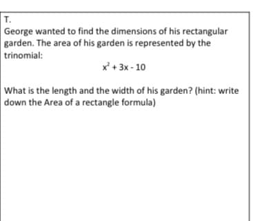 T.
George wanted to find the dimensions of his rectangular
garden. The area of his garden is represented by the
trinomial:
x + 3x - 10
What is the length and the width of his garden? (hint: write
down the Area of a rectangle formula)
