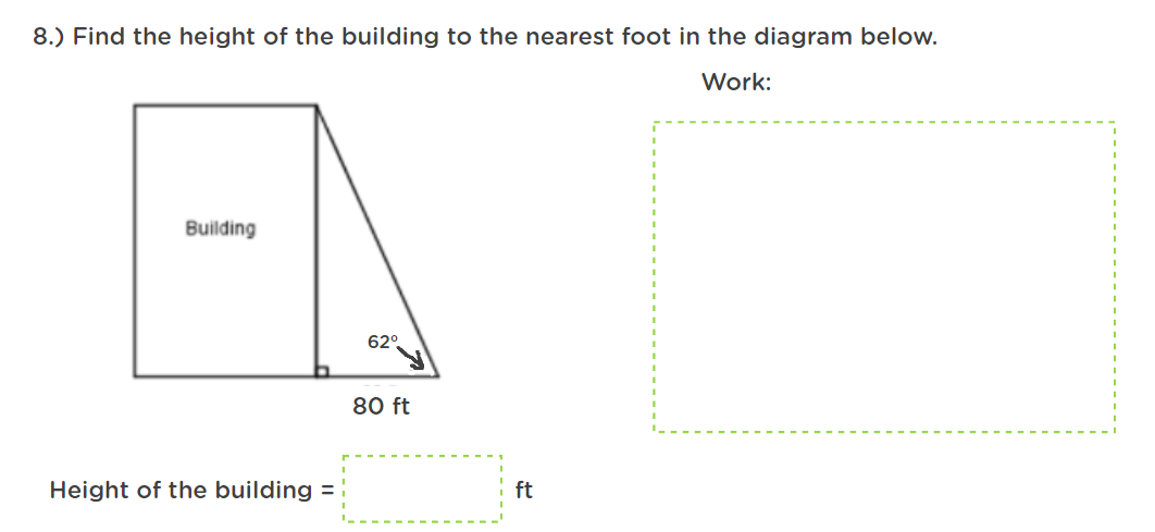 8.) Find the height of the building to the nearest foot in the diagram below.
Work:
Building
62°
80 ft
Height of the building =
ft
