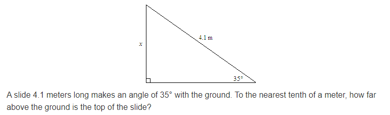 4.1 m
35°
A slide 4.1 meters long makes an angle of 35° with the ground. To the nearest tenth of a meter, how far
above the ground is the top of the slide?
