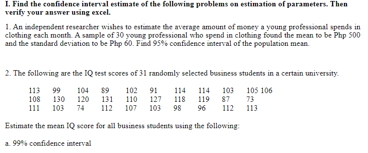 I. Find the confidence interval estimate of the following problems on estimation of parameters. Then
verify your answer using excel.
1. An independent researcher wishes to estimate the average amount of money a young professional spends in
clothing each month. A sample of 30 young professional who spend in clothing found the mean to be Php 500
and the standard deviation to be Php 60. Find 95% confidence interval of the population mean.
2. The following are the IQ test scores of 31 randomly selected business students in a certain university.
113
99
102
104
120
89
91
114
114
103
105 106
108
130
131
110
127
118
119
87
73
111
103
74
112
107
103
98
96
112
113
Estimate the mean IQ score for all business students using the following:
a. 99% confidence interval
