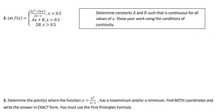 2. Let f(x) =
2x²-3x+1
,x < 0.5
2x-1
Ax + B, x = 0.5
2B, x > 0.5
Determine constants A and B such that is continuous for all
values of x. Show your work using the conditions of
continuity.
3. Determine the point(s) where the function y =
wirte the answer in EXACT form. You must use the First Principles Formula.
has a maximimum and/or a minimum. Find BOTH coordinates and