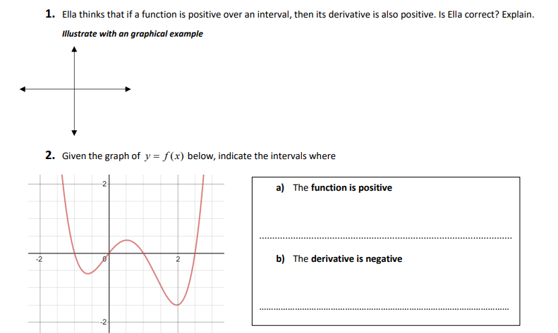 -2
1. Ella thinks that if a function is positive over an interval, then its derivative is also positive. Is Ella correct? Explain.
Illustrate with an graphical example
2. Given the graph of y=f(x) below, indicate the intervals where
-2
2
a) The function is positive
b) The derivative is negative