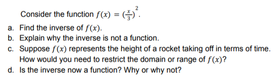 Consider the function f(x) = ($) ².
a. Find the inverse of f(x).
b. Explain why the inverse is not a function.
c. Suppose f(x) represents the height of a rocket taking off in terms of time.
How would you need to restrict the domain or range of f(x)?
Is the inverse now a function? Why or why not?
d.