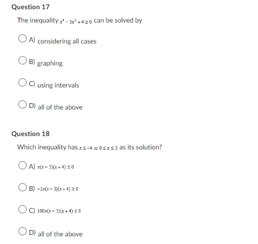 Question 17
The inequality x* - 5x³+420 can be solved by
OA) considering all cases
OB) graphing
OC) using intervals
D) all of the above
Question 18
Which inequality has xs-4 or 0≤x≤3 as its solution?
A) x(x-3)(x+4) ≤0
B)-2x(x-3)(x+4) 20
C) 100x(x-3)(x+4) ≤0
D) all of the above