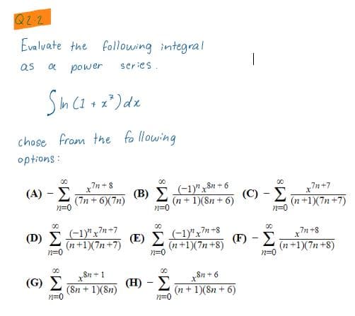 Q22
Evalvate the following integral
as
power
series.
chose from the fo llowing
options :
00
00
7n+8
(-1)"xS + 6
(n + 1)(8n + 6)
00
(A) - E
(7n + 6)(7n)
n=0
(B) E
(C) - E
n+7
(n+1)(7n +7)
n=0
n=0
00
D) Σ
(-1y"x7+7
(-1y"x7+8
(מa+1X7)
n=0
(E) E
(n +1)(7n +8)
(F) - E
x7n +8
(n+1)(7n +8)
n=0
n=0
Sn+1
00
(G) E
(H) -
Sn +6
(8n + 1)(8n)
(n+ 1)(8n + 6)
n=0
n=0
