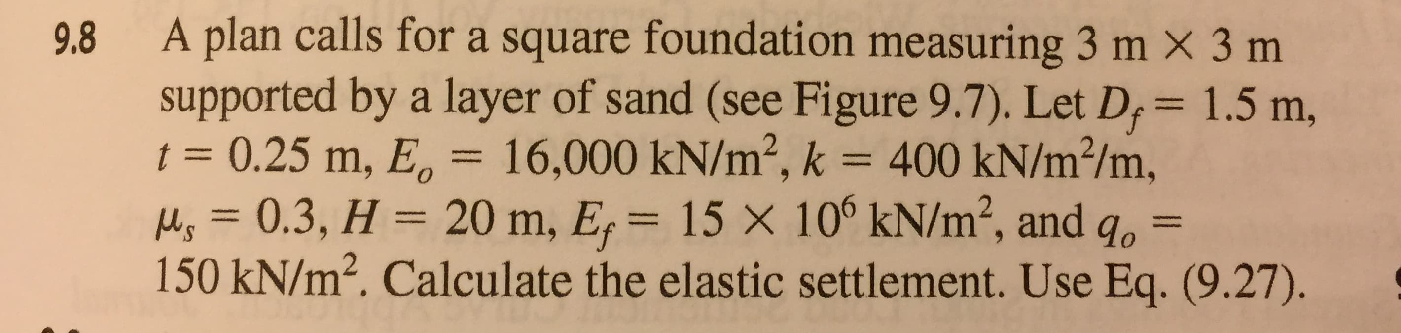 9.8 A plan calls for a square foundation measuring 3 m x 3 m
supported by a layer of sand (see Figure 9.7). Let D, 1.5 m,
t 0.25 m, E 16,000 kN/m2, k 400 kN/m2/m,
, 0.3, H 20 m, E 15 X 10° kN/m2, and go-
150 kN/m2. Calculate the elastic settlement. Use Eq. (9.27).
