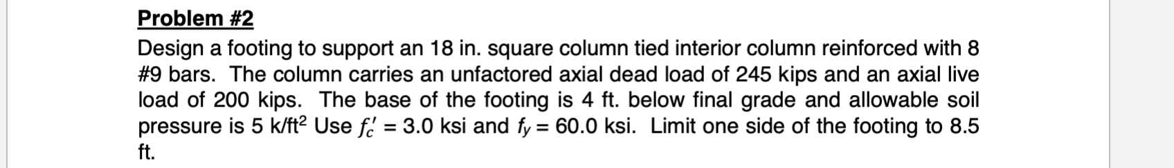 Problem #2
Design a footing to support an 18 in. square column tied interior column reinforced with 8
#9 bars. The column carries an unfactored axial dead load of 245 kips and an axial live
load of 200 kips. The base of the footing is 4 ft. below final grade and allowable soil
pressure is 5 k/ft2 Use f' 3.0 ksi and fy 60.0 ksi. Limit one side of the footing to 8.5
ft.

