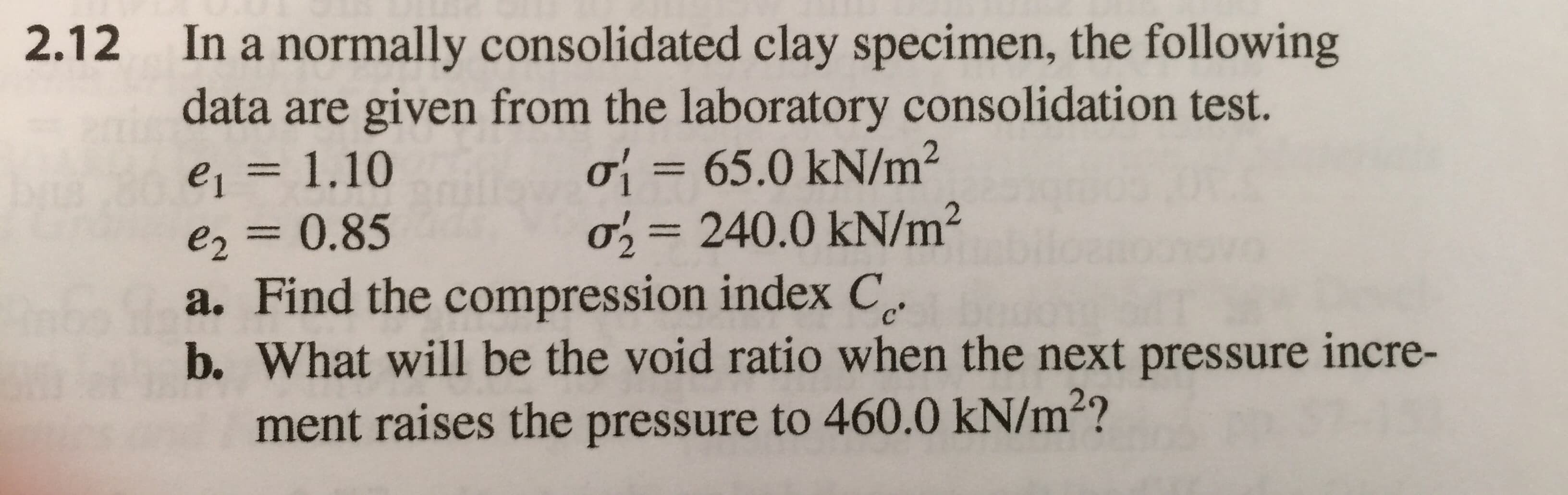 In a normally consolidated clay specimen, the following
are given from the laboratory consolidation test.
ơ -65.0 kN/m2
o 240.0 kN/m2
2.12
data
e2 0.85
a. Find the compression index C
b. What will be the void ratio when the next pressure incre-
ment raises the pressure to 460.0 kN/m2?
