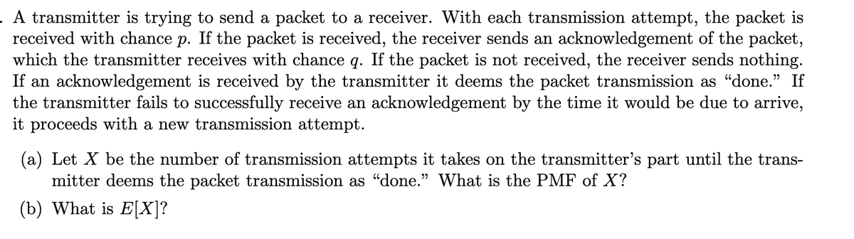 . A transmitter is trying to send a packet to a receiver. With each transmission attempt, the packet is
received with chance p. If the packet is received, the receiver sends an acknowledgement of the packet,
which the transmitter receives with chance q. If the packet is not received, the receiver sends nothing.
If an acknowledgement is received by the transmitter it deems the packet transmission as “done." If
the transmitter fails to successfully receive an acknowledgement by the time it would be due to arrive,
it proceeds with a new transmission attempt.
(a) Let X be the number of transmission attempts it takes on the transmitter's part until the trans-
mitter deems the packet transmission as “done." What is the PMF of X?
(b) What is E[X]?