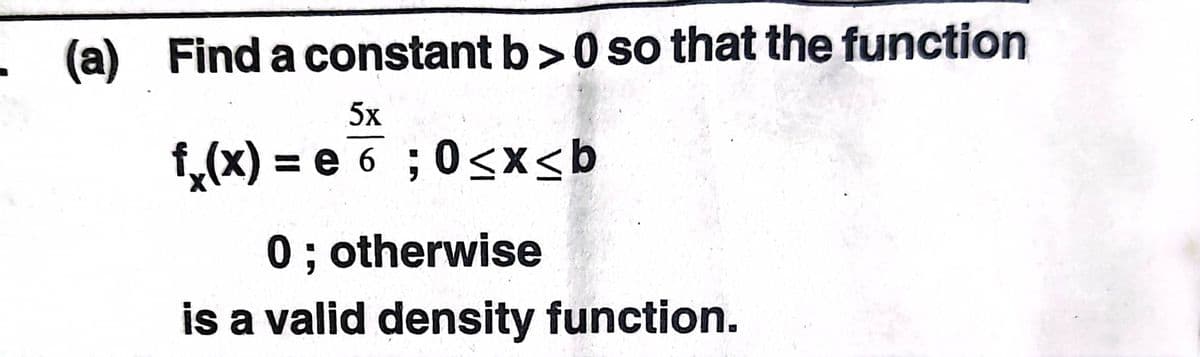 - (a) Find a constant b>0 so that the function
5x
f,(x) = e 6 ; 0<x<b
0 ; otherwise
is a valid density function.
