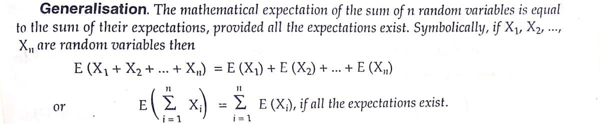 Generalisation. The mathematical expectation of the sum of n random variables is equal
to the sun of their expectations, provided all the expectations exist. Symbolically, if X1, X2,
X, are random variables then
E (X1+ X2 + ...
+ X„) = E (X1) + E (X2) + ...
+ E (X„)
%3D
11
E( Σ x ) -Σ Ε(%),
2 E (X;), if all the expectations exist.
i = 1
or
i = 1
