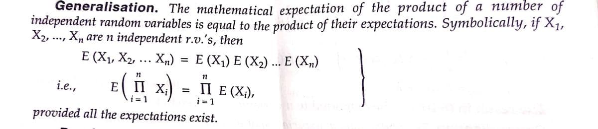 independent random variables is equal to the product of their expectations. Symbolically, if X1,
X2, ..., X, are n independent r.v.'s, then
Generalisation. The mathematical expectation of the product of a number of
E (X1, X2, ... X„) = E (X1) E (X2) ... E (X„)
E( I x) = 1 E (X),
i.e.,
i = 1
i = 1
provided all the expectations exist.
