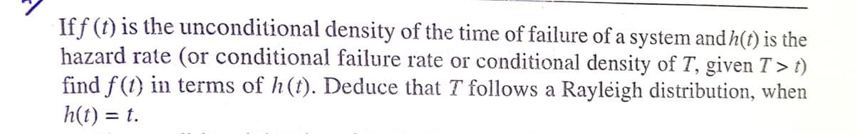 If f (t) is the unconditional density of the time of failure of a system and h(t) is the
hazard rate (or conditional failure rate or conditional density of T, given T > t)
find f(1) in terms of h(t). Deduce that T follows a Rayleigh distribution, when
h(t) = t.
