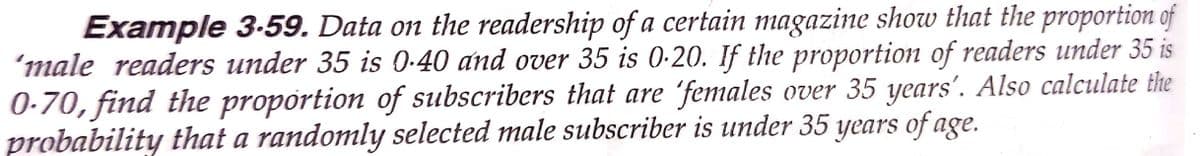 Example 3-59. Data on the readership of a certain magazine show that the proportion of
'male readers under 35 is 0-40 and over 35 is 0-20. If the proportion of readers under 35 is
0-70, find the propórtion of subscribers that are 'females over 35 years'. Also calculate the
probability that a randomly selected male subscriber is under 35 years of age.
