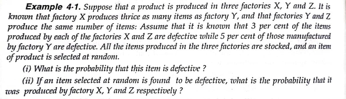 Example 4-1. Suppose that a product is produced in three factories X, Y and Z. It is
known that factory X produces thrice as many items as factory Y, and that factories Y and Z
produce the same number of items: Assume that it is known that 3 per cent of the items
produced by each of the factories X and Z are defective while 5 per cent of those nanufactured
by factory Y are defective. All the itenis produced in the three factories are stocked, and an item
of product is selected at randoni.
(i) What is the probability that this item is defective ?
(ii) If an item selected at randoı is found to be defective, what is the probability that it
was produced by factory X, Y and Z respectively ?
