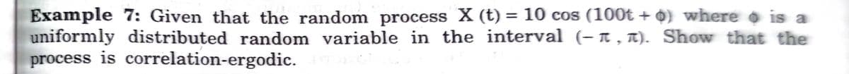 Example 7: Given that the random process X (t) = 10 cos (100t + 0) where o is a
uniformly distributed random variable in the interval (- a , n). Show that the
process is correlation-ergodic.
