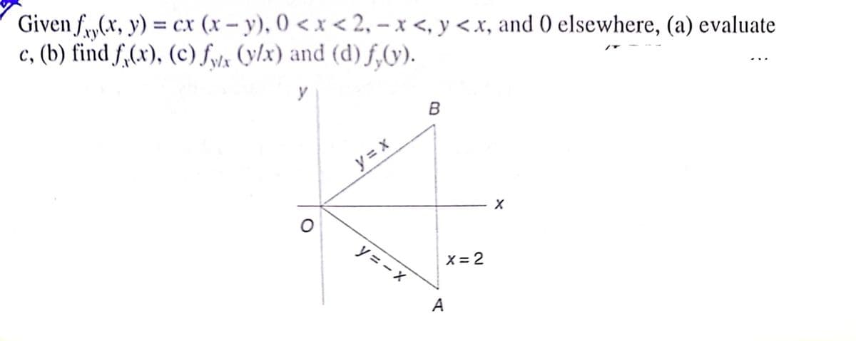 Given f„(,x, y) = cx (x – y), 0 < x < 2, – x <, y <.x, and 0 elsewhere, (a) evaluate
c, (b) find f,(x), (c) fyla (y/x) and (d) f,9).
y = x
y = - X
X = 2
A
