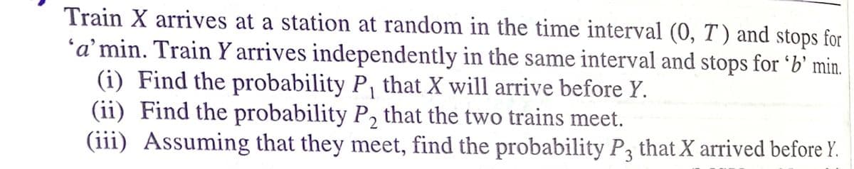Train X arrives at a station at random in the time interval (0, T ) and stops for
'a' min. Train Y arrives independently in the same interval and stops for 'b' min.
(i) Find the probability P, that X will arrive before Y.
(ii) Find the probability P, that the two trains meet.
(iii) Assuming that they meet, find the probability Pą that X arrived before Y.
1
