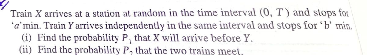 Train X arrives at a station at random in the time interval (0, T) and stops for
'a’min. Train Y arrives independently in the same interval and stops for 'b’ min.
(i) Find the probability P, that X will arrive before Y.
(ii) Find the probability P, that the two trains meet,
