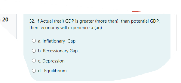 ¬ 20
32. If Actual (real) GDP is greater (more than) than potential GDP,
then economy will experience a (an)
a. Inflationary Gap
O b. Recessionary Gap.
O c. Depression
d. Equilibrium
