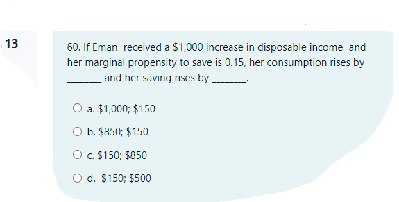 13
60. If Eman received a $1,000 increase in disposable income and
her marginal propensity to save is 0.15, her consumption rises by
and her saving rises by.
O a. $1,000; $150
O b. $850; $150
O c. $150; $850
O d. $150; $500
