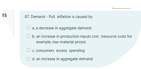 15
87. Demand - Pull inflation is caused by
O a. a decrease in aggregate demand
O b. an Increase in production inputs cost (resource costs for
example, raw-material prices)
O c. consumers excess spending
O d. an increase in aggregate demand
