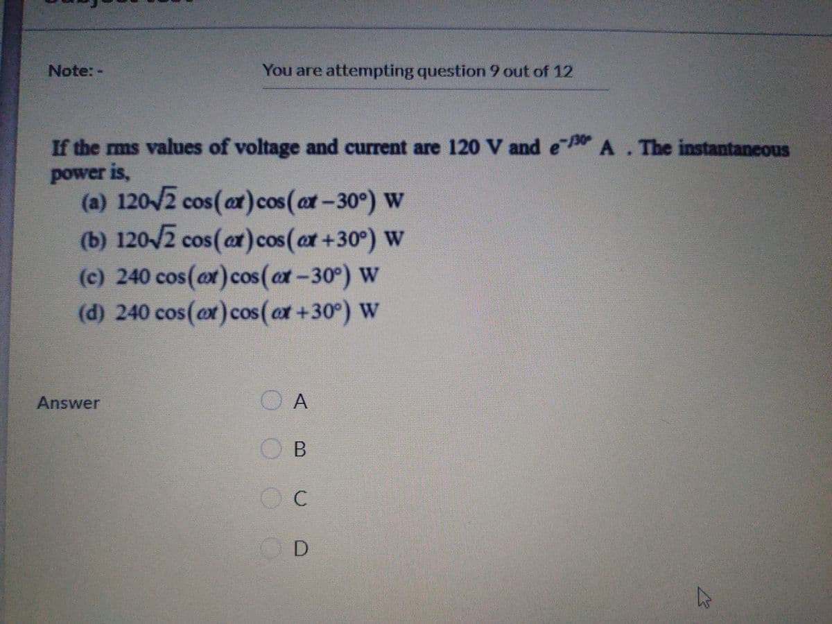 Note:-
You are attempting question 9 out of 12
If the ms values of voltage and current are 120 V and e A.The instantaneous
power is,
(a) 120/2 cos(ar)cos (at-30°) W
(b) 120/2 cos(ar)cos(at +30°) W
(c) 240 cos(ox)cos (ox-30°) W
(d) 240 cos(ox)cos (ox +30°) W
at
Answer
O A
Oc
O D
